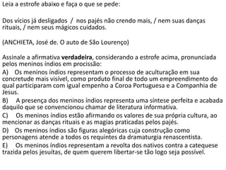 Leia a estrofe abaixo e faça o que se pede:
Dos vícios já desligados / nos pajés não crendo mais, / nem suas danças
rituais, / nem seus mágicos cuidados.
(ANCHIETA, José de. O auto de São Lourenço)
Assinale a afirmativa verdadeira, considerando a estrofe acima, pronunciada
pelos meninos índios em procissão:
A) Os meninos índios representam o processo de aculturação em sua
concretude mais visível, como produto final de todo um empreendimento do
qual participaram com igual empenho a Coroa Portuguesa e a Companhia de
Jesus.
B) A presença dos meninos índios representa uma síntese perfeita e acabada
daquilo que se convencionou chamar de literatura informativa.
C) Os meninos índios estão afirmando os valores de sua própria cultura, ao
mencionar as danças rituais e as magias praticadas pelos pajés.
D) Os meninos índios são figuras alegóricas cuja construção como
personagens atende a todos os requintes da dramaturgia renascentista.
E) Os meninos índios representam a revolta dos nativos contra a catequese
trazida pelos jesuítas, de quem querem libertar-se tão logo seja possível.
 