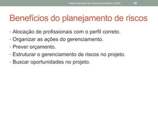 Benefícios do planejamento
de riscos
 Alocação de profissionais com o perfil correto.
 Organizar as ações do gerenciamento.
 Prever orçamento.
 Estruturar o gerenciamento de riscos no projeto.
 Buscar oportunidades no projeto.
Gerenciamento de Riscos em Projetos/ Sandro Oliveira/ sholiveiras@gmail.com
10
 