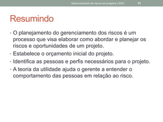 Resumindo
 O planejamento do gerenciamento dos riscos é um
processo que visa elaborar como abordar e planejar
os riscos e oportunidades de um projeto.
 Estabelece o orçamento inicial do projeto.
 Identifica as pessoas e perfis necessários para o
projeto.
 A teoria da utilidade ajuda o gerente a entender o
comportamento das pessoas em relação ao risco.
Gerenciamento de Riscos em Projetos/ Sandro Oliveira/ sholiveiras@gmail.com
11
 
