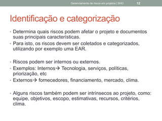 Identificação e
categorização
 Determina quais riscos podem afetar o projeto e
documentos suas principais características.
 Para isto, os riscos devem ser coletados e categorizados,
utilizando por exemplo uma EAR.
 Riscos podem ser internos ou externos.
 Exemplos: Internos Tecnologia, serviços, políticas,
priorização, etc
 Externos fornecedores, financiamento, mercado, clima.
 Alguns riscos também podem ser intrínsecos ao projeto,
como: equipe, objetivos, escopo, estimativas, recursos,
critérios, clima.
Gerenciamento de Riscos em Projetos/ Sandro Oliveira/ sholiveiras@gmail.com
12
 