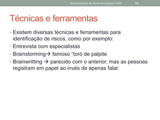 Técnicas e ferramentas
 Existem diversas técnicas e ferramentas para
identificação de riscos, como por exemplo:
 Entrevista com especialistas
 Brainstorming famoso “toró de palpite
 Brainwritting  parecido com o anterior, mas as
pessoas registram em papel ao invés de apenas falar.
Gerenciamento de Riscos em Projetos/ Sandro Oliveira/ sholiveiras@gmail.com
13
 