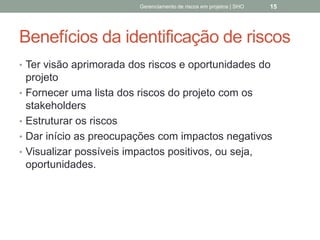 Benefícios da identificação
de riscos
 Ter visão aprimorada dos riscos e oportunidades do
projeto
 Fornecer uma lista dos riscos do projeto com os
stakeholders
 Estruturar os riscos
 Dar início as preocupações com impactos negativos
 Visualizar possíveis impactos positivos, ou seja,
oportunidades.
Gerenciamento de Riscos em Projetos/ Sandro Oliveira/ sholiveiras@gmail.com
15
 