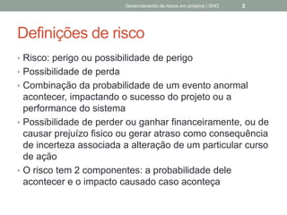 Definições de risco
 Risco: perigo ou possibilidade de perigo
 Possibilidade de perda
 Combinação da probabilidade de um evento
anormal acontecer, impactando o sucesso do projeto
ou a performance do sistema
 Possibilidade de perder ou ganhar financeiramente,
ou de causar prejuízo fisico ou gerar atraso como
consequência de incerteza associada a alteração de
um particular curso de ação
 O risco tem 2 componentes: a probabilidade dele
acontecer e o impacto causado caso aconteça
Gerenciamento de Riscos em Projetos/ Sandro Oliveira/ sholiveiras@gmail.com
2
 
