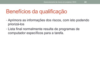 Benefícios da qualificação
 Aprimora as informações dos riscos, com isto
podendo priorizá-los
 Lista final normalmente resulta de programas de
computador específicos para a tarefa.
Gerenciamento de Riscos em Projetos/ Sandro Oliveira/ sholiveiras@gmail.com
22
 