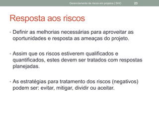 Resposta aos riscos
 Definir as melhorias necessárias para aproveitar as
oportunidades e resposta as ameaças do projeto.
 Assim que os riscos estiverem qualificados e
quantificados, estes devem ser tratados com
respostas planejadas.
 As estratégias para tratamento dos riscos (negativos)
podem ser: evitar, mitigar, dividir ou aceitar.
Gerenciamento de Riscos em Projetos/ Sandro Oliveira/ sholiveiras@gmail.com
23
 