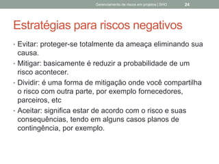 Estratégias para riscos
negativos
 Evitar: proteger-se totalmente da ameaça eliminando
sua causa.
 Mitigar: basicamente é reduzir a probabilidade de um
risco acontecer.
 Dividir: é uma forma de mitigação onde você
compartilha o risco com outra parte, por exemplo
fornecedores, parceiros, etc
 Aceitar: significa estar de acordo com o risco e suas
consequências, tendo em alguns casos planos de
contingência, por exemplo.
Gerenciamento de Riscos em Projetos/ Sandro Oliveira/ sholiveiras@gmail.com
24
 