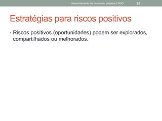 Estratégias para riscos
positivos
 Riscos positivos (oportunidades) podem ser
explorados, compartilhados ou melhorados.
Gerenciamento de Riscos em Projetos/ Sandro Oliveira/ sholiveiras@gmail.com
25
 
