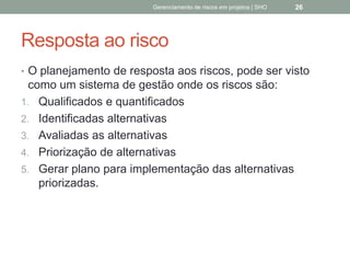 Resposta ao risco
 O planejamento de resposta aos riscos, pode ser visto
como um sistema de gestão onde os riscos são:
1. Qualificados e quantificados
2. Identificadas alternativas
3. Avaliadas as alternativas
4. Priorização de alternativas
5. Gerar plano para implementação das alternativas
priorizadas.
Gerenciamento de Riscos em Projetos/ Sandro Oliveira/ sholiveiras@gmail.com
26
 