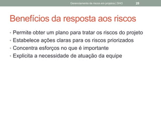 Benefícios da resposta aos
riscos
 Permite obter um plano para tratar os riscos do
projeto
 Estabelece ações claras para os riscos priorizados
 Concentra esforços no que é importante
 Explicita a necessidade de atuação da equipe
Gerenciamento de Riscos em Projetos/ Sandro Oliveira/ sholiveiras@gmail.com
28
 