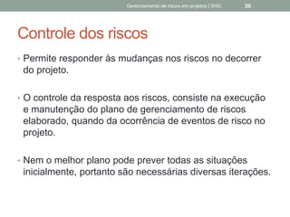 Controle dos riscos
 Permite responder às mudanças nos riscos no decorrer
do projeto.
 O controle da resposta aos riscos, consiste na
execução e manutenção do plano de
gerenciamento de riscos elaborado, quando da
ocorrência de eventos de risco no projeto.
 Nem o melhor plano pode prever todas as situações
inicialmente, portanto são necessárias diversas
iterações.
Gerenciamento de Riscos em Projetos/ Sandro Oliveira/ sholiveiras@gmail.com
30
 