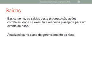 Saídas
 Basicamente, as saídas deste processo são ações
corretivas, onde se executa a resposta planejada
para um evento de risco.
 Atualizações no plano de gerenciamento de risco.
Gerenciamento de Riscos em Projetos/ Sandro Oliveira/ sholiveiras@gmail.com
32
 