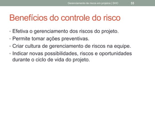 Benefícios do controle do
risco
 Efetiva o gerenciamento dos riscos do projeto.
 Permite tomar ações preventivas.
 Criar cultura de gerenciamento de riscos na equipe.
 Indicar novas possibilidades, riscos e oportunidades
durante o ciclo de vida do projeto.
Gerenciamento de Riscos em Projetos/ Sandro Oliveira/ sholiveiras@gmail.com
33
 