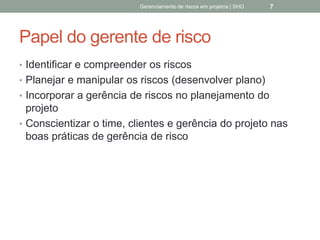 Papel do gerente de risco
 Identificar e compreender os riscos
 Planejar e manipular os riscos (desenvolver plano)
 Incorporar a gerência de riscos no planejamento do
projeto
 Conscientizar o time, clientes e gerência do projeto
nas boas práticas de gerência de risco
Gerenciamento de Riscos em Projetos/ Sandro Oliveira/ sholiveiras@gmail.com
7
 