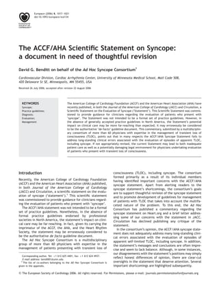 The ACCF/AHA Scientiﬁc Statement on Syncope:
a document in need of thoughtful revision
David G. Benditt on behalf of the Ad Hoc Syncope Consortium{
Cardiovascular Division, Cardiac Arrhythmia Center, University of Minnesota Medical School, Mail Code 508,
420 Delaware St SE, Minneapolis, MN 55455, USA
Received 26 July 2006; accepted after revision 22 August 2006
The American College of Cardiology Foundation (ACCF) and the American Heart Association (AHA) have
recently published, in both the Journal of the American College of Cardiology (JACC) and Circulation, a
Scientiﬁc Statement on the Evaluation of Syncope (‘Statement’). This Scientiﬁc Statement was commis-
sioned to provide guidance for clinicians regarding the evaluation of patients who present with
‘syncope’. The Statement was not intended to be a formal set of practice guidelines. However, in
the absence of generally accepted practice guidelines in North America, the Statement’s potential
impact on clinical care may be more far-reaching than expected; it may erroneously be considered
to be the authoritative ‘de-facto’ guideline document. This commentary, submitted by a multidisciplin-
ary consortium of more than 60 physicians with expertise in the management of transient loss of
consciousness (TLOC), points out that in many respects the ACCF/AHA Syncope Statement fails to
address long-standing clinical errors associated with the evaluation of episodes of apparent TLOC,
including syncope. If not appropriately revised, the current Statement may lead to both inadequate
patient care as well as a potentially damaging legal environment for physicians undertaking evaluation
of patients who present with transient loss of consciousness.
KEYWORDS
Syncope;
Practice guidelines;
Diagnosis;
Evaluation;
Management
Introduction
Recently, the American College of Cardiology Foundation
(ACCF) and the American Heart Association (AHA) published,
in both Journal of the American College of Cardiology
(JACC) and Circulation, a scientiﬁc statement on the evalu-
ation of syncope (‘statement’).1
This scientiﬁc statement
was commissioned to provide guidance for clinicians regard-
ing the evaluation of patients who present with ‘syncope’.
The ACCF/AHA statement was not intended to be a formal
set of practice guidelines. Nonetheless, in the absence of
formal practice guidelines endorsed by professional
societies in North America, the statement’s impact on clini-
cal care may be far-reaching. In fact, given its carrying the
imprimatur of the ACCF, the AHA, and the Heart Rhythm
Society, the statement may be erroneously considered to
be the authoritative de facto guideline document.
The Ad Hoc Syncope Consortium is a multidisciplinary
group of more than 60 physicians with expertise in the
management of patients presenting with transient loss of
consciousness (TLOC), including syncope. The consortium
formed primarily as a result of its individual members
having identiﬁed important concerns with the ACCF/AHA
syncope statement. Apart from alerting readers to the
syncope statement’s shortcomings, the consortium’s goals
are to support thoughtful revision of the syncope statement
and to promote development of guidelines for management
of patients with TLOC that takes into account the multifa-
ceted nature of the problem. To this end, the Ad Hoc
Consortium has published a commentary regarding the
syncope statement on Heart.org and a brief letter addres-
sing some of our concerns with the statement in JACC.
Circulation has declined publishing any critique of the
statement.
In the consortium’s opinion, the ACCF/AHA syncope state-
ment does not adequately address many long-standing clini-
cal errors associated with the evaluation of episodes of
apparent self-limited TLOC, including syncope. In addition,
the statement’s messages and conclusions are often impre-
cise and seem to lack balance. Although, in some instances,
our disagreements with the statement’s positions may simply
reﬂect honest differences of opinion, there are clear-cut
oversights in the statement that deserve attention. Several
important shortcomings are highlighted subsequently.
& The European Society of Cardiology 2006. All rights reserved. For Permissions, please e-mail: journals.permissions@oxfordjournals.org
Corresponding author. Tel: þ1 612 625 4401; fax: þ1 612 624 4937.
E-mail address: bendi001@umn.edu
{
The list of co-authors belonging to the AD Hoc Syncope Consortium is
given in the appendix.
Europace (2006) 8, 1017–1021
doi:10.1093/europace/eul134
 