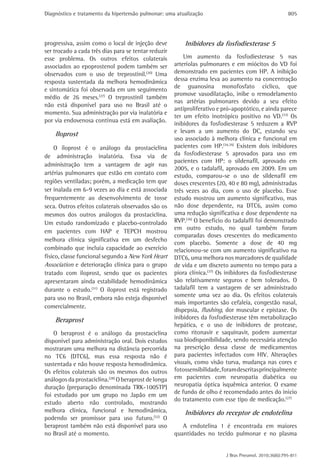Diagnóstico e tratamento da hipertensão pulmonar: uma atualização                                       805




progressiva, assim como o local de injeção deve           Inibidores da fosfodiesterase 5
ser trocado a cada três dias para se tentar reduzir
esse problema. Os outros efeitos colaterais               Um aumento da fosfodiesterase 5 nas
associados ao epoprostenol podem também ser           arteríolas pulmonares e em miócitos do VD foi
observados com o uso de treprostinil.(30) Uma         demonstrado em pacientes com HP. A inibição
resposta sustentada da melhora hemodinâmica           dessa enzima leva ao aumento na concentração
                                                      de guanosina monofosfato cíclico, que
e sintomática foi observada em um seguimento
                                                      promove vasodilatação, inibe o remodelamento
médio de 26 meses.(27) O treprostinil também
                                                      nas artérias pulmonares devido a seu efeito
não está disponível para uso no Brasil até o
                                                      antiproliferativo e pró-apoptótico, e ainda parece
momento. Sua administração por via inalatória e
                                                      ter um efeito inotrópico positivo no VD.(33) Os
por via endovenosa contínua está em avaliação.
                                                      inibidores da fosfodiesterase 5 reduzem a RVP
    Iloprost                                          e levam a um aumento do DC, estando seu
                                                      uso associado à melhora clinica e funcional em
    O iloprost é o análogo da prostaciclina           pacientes com HP.(34,35) Existem dois inibidores
de administração inalatória. Essa via de              da fosfodiesterase 5 aprovados para uso em
                                                      pacientes com HP: o sildenafil, aprovado em
administração tem a vantagem de agir nas
                                                      2005, e o tadalafil, aprovado em 2009. Em um
artérias pulmonares que estão em contato com          estudo, comparou-se o uso de sildenafil em
regiões ventiladas; porém, a medicação tem que        doses crescentes (20, 40 e 80 mg), administradas
ser inalada em 6-9 vezes ao dia e está associada      três vezes ao dia, com o uso de placebo. Esse
frequentemente ao desenvolvimento de tosse            estudo mostrou um aumento significativo, mas
seca. Outros efeitos colaterais observados são os     não dose dependente, na DTC6, assim como
mesmos dos outros análogos da prostaciclina.          uma redução significativa e dose dependente na
Um estudo randomizado e placebo-controlado            RVP.(36) O benefício do tadalafil foi demonstrado
                                                      em outro estudo, no qual também foram
em pacientes com HAP e TEPCH mostrou
                                                      comparadas doses crescentes do medicamento
melhora clínica significativa em um desfecho
                                                      com placebo. Somente a dose de 40 mg
combinado que incluía capacidade ao exercício         relacionou-se com um aumento significativo na
físico, classe funcional segundo a New York Heart     DTC6, uma melhora nos marcadores de qualidade
Association e deterioração clínica para o grupo       de vida e um discreto aumento no tempo para a
tratado com iloprost, sendo que os pacientes          piora clínica.(37) Os inibidores da fosfodiesterase
apresentaram ainda estabilidade hemodinâmica          são relativamente seguros e bem tolerados. O
durante o estudo.(31) O iloprost está registrado      tadalafil tem a vantagem de ser administrado
para uso no Brasil, embora não esteja disponível      somente uma vez ao dia. Os efeitos colaterais
                                                      mais importantes são cefaleia, congestão nasal,
comercialmente.
                                                      dispepsia, flushing, dor muscular e epistaxe. Os
    Beraprost                                         inibidores da fosfodiesterase têm metabolização
                                                      hepática, e o uso de inibidores de protease,
    O beraprost é o análogo da prostaciclina          como ritonavir e saquinavir, podem aumentar
disponível para administração oral. Dois estudos      sua biodisponibilidade, sendo necessária atenção
mostraram uma melhora na distância percorrida         na prescrição dessa classe de medicamentos
no TC6 (DTC6), mas essa resposta não é                para pacientes infectados com HIV. Alterações
sustentada e não houve resposta hemodinâmica.         visuais, como visão turva, mudança nas cores e
Os efeitos colaterais são os mesmos dos outros        fotossensibilidade, foram descritas principalmente
análogos da prostaciclina.(28) O beraprost de longa   em pacientes com neuropatia diabética ou
duração (preparação denominada TRK-100STP)            neuropatia óptica isquêmica anterior. O exame
foi estudado por um grupo no Japão em um              de fundo de olho é recomendado antes do início
                                                      do tratamento com esse tipo de medicação.(27)
estudo aberto não controlado, mostrando
melhora clínica, funcional e hemodinâmica,                Inibidores do receptor de endotelina
podendo ser promissor para uso futuro.(32) O
beraprost também não está disponível para uso            A endotelina 1 é encontrada em maiores
no Brasil até o momento.                              quantidades no tecido pulmonar e no plasma


                                                                           J Bras Pneumol. 2010;36(6):795-811
 