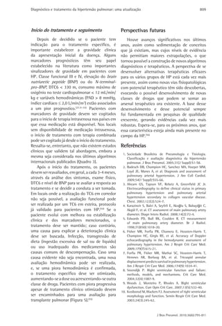 Diagnóstico e tratamento da hipertensão pulmonar: uma atualização                                            809




Início do tratamento e seguimento                    Perspectivas futuras
    Depois de decidido se o paciente tem                 Houve avanços significativos nos últimos
indicação para o tratamento especifico, é            anos, assim como sedimentação de conceitos
importante estabelecer a gravidade clínica           que já existiam, mas cujos níveis de evidência
da apresentação inicial da doença. Alguns            não permitiam maiores extrapolações, o que
marcadores prognósticos têm seu papel                tornou possível a construção de novos algoritmos
estabelecido na literatura como importantes          diagnósticos e terapêuticos. A perspectiva de se
sinalizadores de gravidade em pacientes com          desenvolver alternativas terapêuticas eficazes
HP. Classe funcional III e IV, elevação do brain     para os vários grupos de HP está cada vez mais
natriuretic peptide (BNP) ou do N-terminal-          presente, assim como novas vias fisiopatológicas
pro-BNP, DTC6 < 330 m, consumo máximo de             com potencial terapêutico têm sido descobertas,
oxigênio no teste cardiopulmonar < 12 mL/min/        evocando o possível desenvolvimento de novas
kg e variáveis hemodinâmicas (PAD > 8 mmHg,          classes de drogas que podem se somar ao
índice cardíaco ≤ 2,0 L/min/m2) estão associados     arsenal terapêutico ora existente. A base desse
a um pior prognostico.(27,51-53) Pacientes com       desenvolvimento e desse potencial sempre
marcadores de gravidade devem ser cogitados          foi fundamentada em pesquisas de qualidade
para o inicio de terapia intravenosa nos países em   crescente, gerando evidências cada vez mais
que essa medicação está disponível. Nos locais       robustas. Espera-se, para os próximos anos, que
sem disponibilidade de medicação intravenosa,        essa característica esteja ainda mais presente no
o início de tratamento com terapia combinada         campo da HP.(56)
pode ser cogitado já desde o início do tratamento.
Ressalta-se, entretanto, que não existem estudos     Referências
clínicos que validem tal abordagem, embora a
                                                      1. Sociedade Brasileira de Pneumologia e Tisiologia.
mesma seja considerada nos últimos algoritmos            Classificação e avaliação diagnóstica da hipertensão
internacionais publicados (Quadro 3).                    pulmonar. J Bras Pneumol. 2005;31(2 Suppl):S1-S8.
    Após o inicio do tratamento, os pacientes         2. Badesch DB, Champion HC, Sanchez MA, Hoeper MM,
devem ser reavaliados, em geral, a cada 3-4 meses,       Loyd JE, Manes A, et al. Diagnosis and assessment of
                                                         pulmonary arterial hypertension. J Am Coll Cardiol.
através da análise dos sintomas, exame físico,           2009;54(1 Suppl):S55-66.
DTC6 e nível de BNP para se avaliar a resposta ao     3. Ahearn GS, Tapson VF, Rebeiz A, Greenfield JC Jr.
tratamento e se decidir a conduta a ser tomada.          Electrocardiography to define clinical status in primary
Em locais onde a realização do TC6 em corredor           pulmonary hypertension and pulmonary arterial
                                                         hypertension secondary to collagen vascular disease.
não seja possível, a avaliação funcional pode
                                                         Chest. 2002;122(2):524-7.
ser realizada por um TC6 em esteira, protocolo        4. Karazincir S, Balci A, Seyfeli E, Akoğlu S, Babayiğit C,
já validado para pacientes com HP.(54) Se o              Akgül F, et al. CT assessment of main pulmonary artery
paciente evolui com melhora ou estabilização             diameter. Diagn Interv Radiol. 2008;14(2):72-4.
                                                      5. Edwards PD, Bull RK, Coulden R. CT measurement
clínica e dos marcadores mencionados, o
                                                         of main pulmonary artery diameter. Br J Radiol.
tratamento deve ser mantido; caso contrário,             1998;71(850):1018-20.
uma causa para explicar a deterioração clínica        6. Fisher MR, Forfia PR, Chamera E, Housten-Harris T,
deve ser buscada. Infecção, transgressão de              Champion HC, Girgis RE, et al. Accuracy of Doppler
dieta (ingestão excessiva de sal ou de líquido)          echocardiography in the hemodynamic assessment of
                                                         pulmonary hypertension. Am J Respir Crit Care Med.
ou uso inadequado dos medicamentos são                   2009;179(7):615-21.
causas comuns de descompensação. Caso uma             7. Forfia PR, Fisher MR, Mathai SC, Housten-Harris T,
causa evidente não seja encontrada, uma nova             Hemnes AR, Borlaug BA, et al. Tricuspid annular
avaliação hemodinâmica pode ser realizada,               displacement predicts survival in pulmonary hypertension.
                                                         Am J Respir Crit Care Med. 2006;174(9):1034-41.
e, se uma piora hemodinâmica é confirmada,            8. Steendijk P. Right ventricular function and failure:
o tratamento específico deve ser otimizado,              methods, models, and mechanisms. Crit Care Med.
aumentando-se a dose ou acrescentando-se outra           2004;32(4):1087-9.
classe de droga. Pacientes com piora progressiva      9. Woods J, Monteiro P, Rhodes A. Right ventricular
                                                         dysfunction. Curr Opin Crit Care. 2007;13(5):532-40.
apesar de tratamento clínico otimizado devem         10. Kosiborod M, Wackers FJ. Assessment of right ventricular
ser encaminhados para uma avaliação para                 morphology and function. Semin Respir Crit Care Med.
transplante pulmonar (Figura 5).(55)                     2003;24(3):245-62.



                                                                              J Bras Pneumol. 2010;36(6):795-811
 