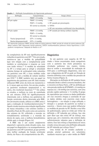 798        Hoette S, Jardim C, Souza R




Quadro 1 - Definição hemodinâmica de hipertensão pulmonar.a
           Definição             Características                                Grupo clínico
 HP                          PMAP ≥ 25 mmHg         Todos
 HP pré-capilar              PMAP ≥ 25 mmHg         1. HAP
                                     POAP ≤ 15 mmHg          3. HP causada por pneumopatia
                                     DC normal ou reduzido   4. TEPCH
                                                             5. HP com mecanismo multifatorial e/ou desconhecido
HP pós-capilar                       PMAP ≥ 25 mmHg          2. HP causada por doença cardíaca esquerda
                                     POAP > 15 mmHg
                                     DC normal ou reduzido
      Passiva (proporcional)         GTP ≤ 12 mmHg
      Reativa (desproporcional)      GTP > 12 mmHg
HP: hipertensão pulmonar; PMAP: pressão média da artéria pulmonar; POAP: pressão de oclusão da artéria pulmonar; DC:
débito cardíaco; HAP: hipertensão arterial pulmonar; TEPCH: tromboembolismo pulmonar crônico hipertensivo; e GTP:
gradiente transpulmonar. aAdaptado de Badesh et al.(2)



da complacência da AP está significativamente                Diagnóstico
reduzida em pacientes com HP.(13) Em um estudo,
mostrou-se que a medida da pulsatilidade                         Se um paciente com suspeita de HP foi
(que tem relação com a complacência) pode                    triado e foram encontrados sinais compatíveis
também se correlacionar à resposta ao teste                  com o aumento dos níveis pressóricos na
com óxido nítrico.(14) A medida da velocidade                circulação pulmonar nos exames iniciais,
na AP e o tempo para se atingir a velocidade                 deve-se avaliar a necessidade de realização de
máxima (tempo de aceleração) estão reduzidos                 CCD para a confirmação diagnóstica, uma vez
em pacientes com HP, e essas medidas estão                   que o diagnóstico de HP só pode ser firmado de
relacionadas com a medida de volume sistólico                maneira definitiva com a medida das pressões de
por CCD.(15) A RMC também tem seu papel no                   forma invasiva (Figura 3).
seguimento dos pacientes com HP. Dois estudos                    Alterações na definição de HP também foram
utilizaram RMC antes do início do tratamento e               realizadas desde o ultimo consenso brasileiro. Até
6-12 meses após seu início. Em um dos estudos,               o encontro em Dana Point, a HP era definida por
os pacientes receberam epoprostenol e, no                    uma pressão média da AP (PMAP) ≥ 25 mmHg em
outro, eles receberam bosentan.(16,17) Em ambos              repouso ou ≥ 30 mmHg com exercício, com uma
os estudos, a melhora no teste de caminhada                  pressão capilar pulmonar ≤ 15 mmHg. O grupo
de seis minutos (TC6) foi significativamente                 de especialistas que revisou os dados publicados
relacionada com a melhora nos parâmetros de                  até esse encontro chegou à conclusão de que
função ventricular direita detectada pela RMC.               os dados obtidos com exercício eram muito
Em um terceiro estudo, utilizou-se a RMC antes e             heterogêneos — em relação à carga utilizada, a
após a realização de tromboendarterectomia.(18)              duração e a posição do paciente ao realizar o
Aquele estudo mostrou uma redução significativa              exercício — fatores esses que podem influenciar
da massa miocárdica e dos volumes sistólico e                as medidas de pressão na AP. Devido a essa falta
diastólico finais do VD, assim como um aumento               de padronização, optou-se então por retirar da
dos volumes do VE, refletindo a reversão no                  definição a HP induzida por esforço. Isso não
remodelamento ventricular e a reversão do                    quer dizer que não exista HP de esforço, mas
desvio do septo, com a melhora hemodinâmica                  apenas que, até o momento, não existem dados
obtida após a cirurgia (Figura 2c).                          suficientemente robustos para a definição de
    A RMC não é um exame amplamente                          valores. Esse fato reforça a importância de novos
disponível e apresenta ainda elevado custo, mas              estudos nessa área para uma definição adequada
seu papel no diagnóstico e no acompanhamento                 da HP induzida por esforço físico.(2)
de pacientes com HP é promissor, já que permite                  Uma revisão de 47 estudos avaliando a
uma melhor avaliação da função ventricular                   pressão arterial pulmonar em voluntários
direita, do fluxo e do comportamento das APs.                saudáveis mostrou que o valor médio de PMAP


J Bras Pneumol. 2010;36(6):795-811
 