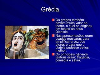 Grécia Os gregos também davam muito valor ao teatro, o qual se originou em festas ao deus Dionísio. Nas apresentações eram usadas máscaras para amplificar a voz dos atores e para que a platéia pudesse ve-los melhor. Os principais gêneros teatrais eram: tragédia, comédia e sátira. 