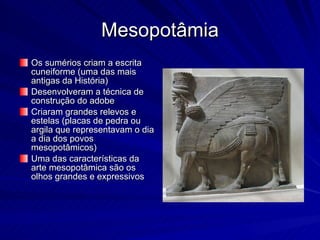 Mesopotâmia Os sumérios criam a escrita cuneiforme (uma das mais antigas da História) Desenvolveram a técnica de construção do adobe Criaram grandes relevos e estelas (placas de pedra ou argila que representavam o dia a dia dos povos mesopotâmicos) Uma das características da arte mesopotâmica são os olhos grandes e expressivos 