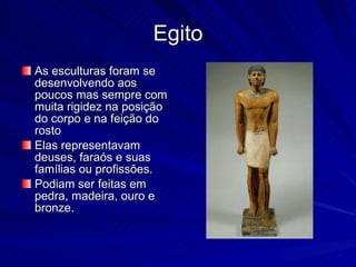 Egito As esculturas foram se desenvolvendo aos poucos mas sempre com muita rigidez na posição do corpo e na feição do rosto Elas representavam deuses, faraós e suas famílias ou profissões. Podiam ser feitas em pedra, madeira, ouro e bronze.  