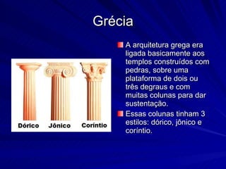 Grécia A arquitetura grega era ligada basicamente aos templos construídos com pedras, sobre uma plataforma de dois ou três degraus e com muitas colunas para dar sustentação. Essas colunas tinham 3 estilos: dórico, jônico e coríntio. 