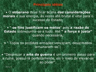 Principais idéias O  soberano  deve ficar acima  das considerações morais  e sua energia, às vezes até brutal é vital para o sucesso do Estado; “  os fins justificam os meios ” pois  a razão do Estado  sobrepunha-se a tudo. Até  “ a força é justa”  quando necessária; “  Todos os profetas armados venceram, desarmados arruinaram-se”; “ Desprezar a  arte da guerra  é um primeiro passo para a ruína, possuí-la perfeitamente, eis o meio de elevar-se ao poder”. 09/11/11 
