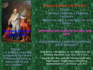 Jacques Bossuet (1627-1704)  Obras:  A política segundo a Sagrada Escritura Memórias para a educação de um Delfim DEFENSOR DO DIREITO DIVINO DOS REIS CONSIDERAVA A AUTORIDADE DOS REIS SAGRADA Sua teoria influenciou os reis franceses da dinastia Bourbon, Luís XIV, XV e XVI.  “  Aquele que deu reis aos homens quis que eles fossem respeitados como Seus representantes”, afirmava Luís XVI  Jacques Bossuet (1627-1704)   Obras:  A política segundo a Sagrada Escritura Memórias para a educação de um Delfim 09/11/11 