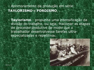 Aprimoramento da produção em série:  TAYLORISMO  e  FORDISMO , . Taylorismo  - propunha uma intensificação da divisão do trabalho, ou seja, fracionar as etapas do processo produtivo de modo que o trabalhador desenvolvesse tarefas ultra-especializadas e repetitiva s.  09/11/11 