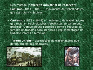 Desemprego  (“exército industrial de reserva”) Ludismo  (1811 – 1818) – movimento de trabalhadores que destruíam máquinas. Cartismo  (1832 – 1848) – movimento de trabalhadores que redigiam reivindicações trabalhistas ao parlamento britânico. Obteve alguns benefícios como a redução da jornada de trabalho para 10 horas e regulamentação do trabalho infantil e feminino. -  Trade Unions  – associações de trabalhadores que deram origem aos sindicatos. 09/11/11 