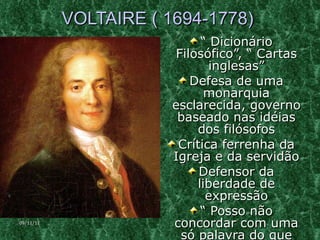 VOLTAIRE ( 1694-1778)  “  Dicionário Filosófico”, “ Cartas inglesas” Defesa de uma monarquia esclarecida, governo baseado nas idéias dos filósofos Crítica ferrenha da Igreja e da servidão Defensor da liberdade de expressão “  Posso não concordar com uma só palavra do que disseres, mas lutarei a vida toda pelo direito que tens de dizê-la” 09/11/11 