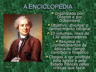 A ENCICLOPÉDIA Organizada por  Diderot e por D’Alembert Objetivo: divulgar o conhecimento racional 33 volumes, mais de 130 colaboradores Resumia os conhecimentos da época no campo científico e filosófico Chegou a ser proibida pela Igreja e pelo Estado francês pelas críticas que fazia  09/11/11 