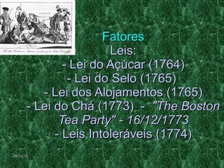 Fatores Leis: - Lei do Açúcar (1764) - Lei do Selo (1765)  - Lei dos Alojamentos (1765) - Lei do Chá (1773)  -  "The Boston Tea Party" - 16/12/1773 - Leis Intoleráveis (1774) 09/11/11 