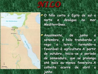 EGITO,dádiva do NILO O Nilo corta o Egito de sul a norte e deságua no mar Mediterrâneo. Anualmente, de junho a setembro, o Nilo transborda e rega a terra, tornando-a favorável à agricultura.A partir de outubro, inicia-se o período de semeadura, que se prolonga até mais ou menos fevereiro.A colheita ocorre de abril a junho. 09/11/11 