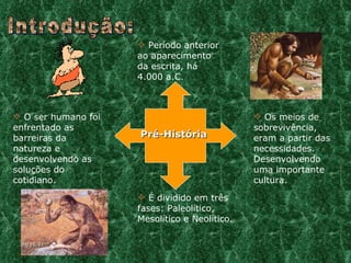 Introdução: É dividido em três fases: Paleolítico, Mesolítico e Neolítico. O ser humano foi enfrentado as barreiras da natureza e desenvolvendo as soluções do cotidiano.  Período anterior ao aparecimento da escrita, há 4.000 a.C. Os meios de sobrevivência, eram a partir das necessidades. Desenvolvendo uma importante cultura. Pré-História 09/11/11 