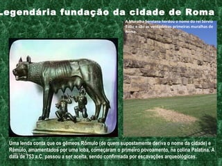 Uma lenda conta que os gêmeos Rômulo (de quem supostamente deriva o nome da cidade) e Rêmulo, amamentados por uma loba, começaram o primeiro povoamento, na colina Palatina. A data de 753 a.C. passou a ser aceita, sendo confirmada por escavações arqueológicas .   Legendária fundação da cidade de Roma A Muralha Serviana herdou o nome do rei Sérvio Túlio e são as verdadeiras primeiras muralhas de Roma. 09/11/11 