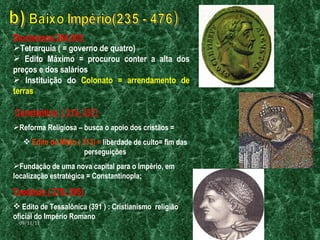 Diocleciano 284-305  Tetrarquia ( = governo de quatro) Edito Máximo = procurou conter a alta dos preços e dos salários  Instituição do  Colonato = arrendamento de terras Constantino  ( 313- 337)  Reforma Religiosa – busca o apoio dos cristãos =  Edito de Milão ( 313) =  liberdade de culto= fim das perseguições Fundação de uma nova capital para o Império, em localização estratégica = Constantinopla;  Teodósio ( 379- 395) Edito de Tessalônica (391 ) : Cristianismo  religião oficial do Império Romano   09/11/11 