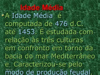 Idade Média A  Idade Média   é computada de  476  d.C. até  1453 . É estudada com relação às três culturas em confronto em torno da bacia do mar Mediterrâneo e  Caracterizou-se pelo  modo de produção feudal . 09/11/11 