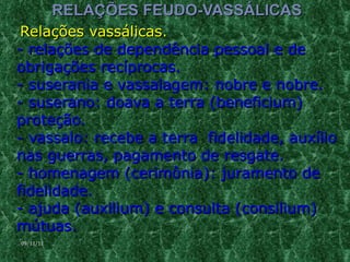 RELAÇÕES FEUDO-VASSÁLICAS Relações vassálicas.  - relações de dependência pessoal e de obrigações recíprocas.  - suserania e vassalagem: nobre e nobre.  - suserano: doava a terra (beneficium)  proteção.  - vassalo: recebe a terra  fidelidade, auxílio nas guerras, pagamento de resgate.  - homenagem (cerimônia): juramento de fidelidade.  - ajuda (auxilium) e consulta (consilium) mútuas.  09/11/11 