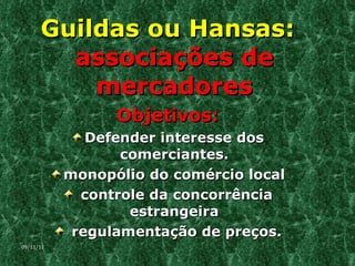 Guildas ou Hansas:  associações de mercadores Objetivos: Defender interesse dos comerciantes. monopólio do comércio local controle da concorrência estrangeira regulamentação de preços. 09/11/11 
