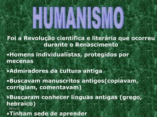 HUMANISMO Foi a Revolução científica e literária que ocorreu durante o Renascimento Homens individualistas, protegidos por mecenas Admiradores da cultura antiga Buscavam manuscritos antigos(copiavam, corrigiam, comentavam) Buscaram conhecer línguas antigas (grego, hebraico)  Tinham sede de aprender 09/11/11 