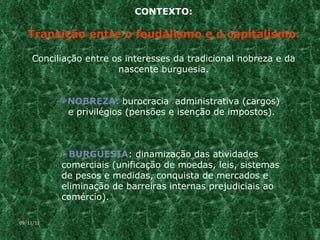 CONTEXTO: Transição entre o feudalismo e o capitalismo. Conciliação entre os interesses da tradicional nobreza e da nascente burguesia. NOBREZA:  burocracia  administrativa (cargos)  e privilégios (pensões e isenção de impostos). BURGUESIA : dinamização das atividades comerciais (unificação de moedas, leis, sistemas de pesos e medidas, conquista de mercados e eliminação de barreiras internas prejudiciais ao comércio). 09/11/11 