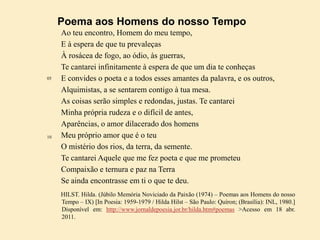 Poema aos Homens do nosso Tempo

05

10

Ao teu encontro, Homem do meu tempo,
E à espera de que tu prevaleças
À rosácea de fogo, ao ódio, às guerras,
Te cantarei infinitamente à espera de que um dia te conheças
E convides o poeta e a todos esses amantes da palavra, e os outros,
Alquimistas, a se sentarem contigo à tua mesa.
As coisas serão simples e redondas, justas. Te cantarei
Minha própria rudeza e o difícil de antes,
Aparências, o amor dilacerado dos homens
Meu próprio amor que é o teu
O mistério dos rios, da terra, da semente.
Te cantarei Aquele que me fez poeta e que me prometeu
Compaixão e ternura e paz na Terra
Se ainda encontrasse em ti o que te deu.
HILST. Hilda. (Júbilo Memória Noviciado da Paixão (1974) – Poemas aos Homens do nosso
Tempo – IX) [In Poesia: 1959-1979 / Hilda Hilst – São Paulo: Quíron; (Brasília): INL, 1980.]
Disponível em: http://www.jornaldepoesia.jor.br/hilda.htm#poemas >Acesso em 18 abr.
2011.

 