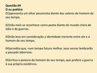 Questão 04
O eu poético
01)apresenta um olhar pessimista diante dos valores do homem de
seu tempo.
02)não mais se reconhece como poeta diante de mundo cheio de
ódio e de guerras.
03)não leva em consideração a identidade inerente entre ele e o
homem de seu tempo.
04)acredita que, num tempo futuro melhor, seus versos lembrarão
o passado laborioso.
05)crítica a postura do homem de seu tempo, que prefere a guerra
à sua própria existência.

 