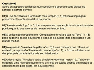 Questão 05
Sobre os aspectos estilísticos que compõem o poema e seus efeitos de
sentido, é correto afirmar:
01)O uso do vocativo “Homem do meu tempo” (v. 1) ratifica a linguagem
predominantemente denotativa do poema.
02)“À rosácea de fogo” (v. 3) traz um paradoxo que explicita a ironia do sujeito
poético quanto aos valores do homem contemporâneo.
03)O polissíndeto presente em “Compaixão e ternura e paz na Terra” (v. 13)
pode sugerir o desejo abundante e copioso do sujeito lírico em relação a um
mundo melhor.
04)A expressão “amantes da palavra” (v. 5) é uma metáfora que retoma, no
contexto, a expressão “Homem do meu tempo” (v. 1), a fim de valorizar uma
das principais características de seu interlocutor.
05)A declaração “As coisas serão simples e redondas, justas”, (v. 7) põe em
evidência uma hipérbole que retoma a crítica do sujeito poético em relação às
escolhas feitas pelo poeta, em seus poemas.

 
