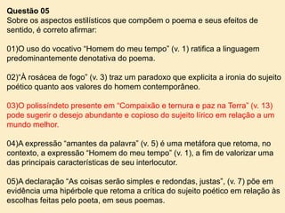 Questão 05
Sobre os aspectos estilísticos que compõem o poema e seus efeitos de
sentido, é correto afirmar:
01)O uso do vocativo “Homem do meu tempo” (v. 1) ratifica a linguagem
predominantemente denotativa do poema.
02)“À rosácea de fogo” (v. 3) traz um paradoxo que explicita a ironia do sujeito
poético quanto aos valores do homem contemporâneo.
03)O polissíndeto presente em “Compaixão e ternura e paz na Terra” (v. 13)
pode sugerir o desejo abundante e copioso do sujeito lírico em relação a um
mundo melhor.
04)A expressão “amantes da palavra” (v. 5) é uma metáfora que retoma, no
contexto, a expressão “Homem do meu tempo” (v. 1), a fim de valorizar uma
das principais características de seu interlocutor.
05)A declaração “As coisas serão simples e redondas, justas”, (v. 7) põe em
evidência uma hipérbole que retoma a crítica do sujeito poético em relação às
escolhas feitas pelo poeta, em seus poemas.

 