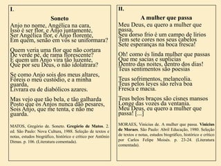 I.

II.

Soneto
Anjo no nome, Angélica na cara,
Isso é ser flor, e Anjo juntamente,
Ser Angélica flor, e Anjo florente,
Em quem, senão em vós se uniformara?

A mulher que passa
Meu Deus, eu quero a mulher que
passa,
Seu dorso frio é um campo de lírios
Tem sete cores nos seus cabelos
Sete esperanças na boca fresca!

Quem veria uma flor que não cortara
De verde pé, de rama florescente?
E quem um Anjo vira tão luzente,
Que por seu Deus, o não idolatrara?

Oh! como és linda mulher que passas
Que me sacias e suplicias
Dentro das noites, dentro dos dias!
Teus sentimentos são poesias

Se como Anjo sois dos meus altares,
Fôreis o meu custódio, e a minha
guarda,
Livrara eu de diabólicos azares.

Teus sofrimentos, melancolia.
Teus pelos leves são relva boa
Fresca e macia.

Mas vejo que tão bela, e tão galharda
Posto que os Anjos nunca dão pesares,
Sois Anjo, que me tenta, e não me
guarda.

Teus belos braços são cisnes mansos
Longe das vozes da ventania.
Meu Deus, eu quero a mulher que
passa! [...]

MATOS, Gregório de. Soneto. Gregório de Matos. 2.
ed. São Paulo: Nova Cultura, 1988. Seleção de textos e
notas, estudos biográfico, histórico e crítico por Antônio
Dimas. p. 106. (Literatura comentada).

MORAES, Vinicius de. A mulher que passa. Vinicius
de Moraes. São Paulo: Abril Educação, 1980. Seleção
de textos e notas, estudos biográfico, histórico e crítico
por Carlos Felipe Moisés. p. 23-24. (Literatura
comentada).

 