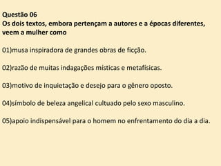Questão 06
Os dois textos, embora pertençam a autores e a épocas diferentes,
veem a mulher como
01)musa inspiradora de grandes obras de ficção.
02)razão de muitas indagações místicas e metafísicas.
03)motivo de inquietação e desejo para o gênero oposto.
04)símbolo de beleza angelical cultuado pelo sexo masculino.
05)apoio indispensável para o homem no enfrentamento do dia a dia.

 
