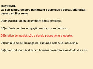 Questão 06
Os dois textos, embora pertençam a autores e a épocas diferentes,
veem a mulher como
01)musa inspiradora de grandes obras de ficção.
02)razão de muitas indagações místicas e metafísicas.
03)motivo de inquietação e desejo para o gênero oposto.
04)símbolo de beleza angelical cultuado pelo sexo masculino.
05)apoio indispensável para o homem no enfrentamento do dia a dia.

 