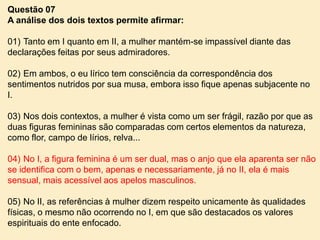 Questão 07
A análise dos dois textos permite afirmar:
01) Tanto em I quanto em II, a mulher mantém-se impassível diante das
declarações feitas por seus admiradores.
02) Em ambos, o eu lírico tem consciência da correspondência dos
sentimentos nutridos por sua musa, embora isso fique apenas subjacente no
I.
03) Nos dois contextos, a mulher é vista como um ser frágil, razão por que as
duas figuras femininas são comparadas com certos elementos da natureza,
como flor, campo de lírios, relva...
04) No I, a figura feminina é um ser dual, mas o anjo que ela aparenta ser não
se identifica com o bem, apenas e necessariamente, já no II, ela é mais
sensual, mais acessível aos apelos masculinos.
05) No II, as referências à mulher dizem respeito unicamente às qualidades
físicas, o mesmo não ocorrendo no I, em que são destacados os valores
espirituais do ente enfocado.

 