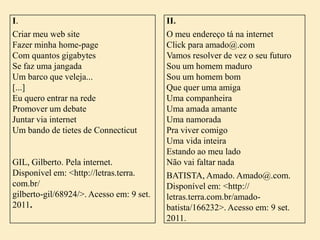 I.
Criar meu web site
Fazer minha home-page
Com quantos gigabytes
Se faz uma jangada
Um barco que veleja...
[...]
Eu quero entrar na rede
Promover um debate
Juntar via internet
Um bando de tietes de Connecticut

GIL, Gilberto. Pela internet.
Disponível em: <http://letras.terra.
com.br/
gilberto-gil/68924/>. Acesso em: 9 set.
2011.

II.
O meu endereço tá na internet
Click para amado@.com
Vamos resolver de vez o seu futuro
Sou um homem maduro
Sou um homem bom
Que quer uma amiga
Uma companheira
Uma amada amante
Uma namorada
Pra viver comigo
Uma vida inteira
Estando ao meu lado
Não vai faltar nada
BATISTA, Amado. Amado@.com.
Disponível em: <http://
letras.terra.com.br/amadobatista/166232>. Acesso em: 9 set.
2011.

 